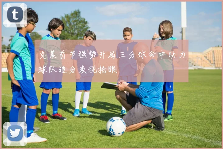 克莱首节强势开局三分球命中助力球队追分表现抢眼
